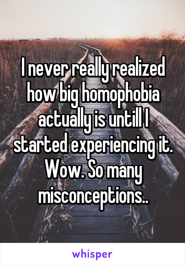 I never really realized how big homophobia actually is untill I started experiencing it. Wow. So many misconceptions..