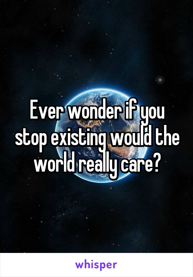 Ever wonder if you stop existing would the world really care?