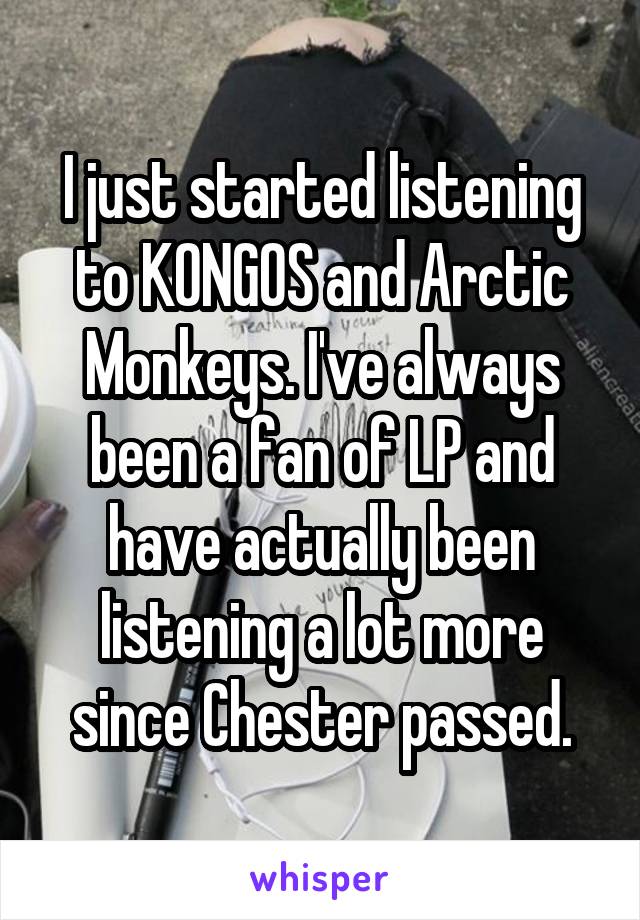 I just started listening to KONGOS and Arctic Monkeys. I've always been a fan of LP and have actually been listening a lot more since Chester passed.