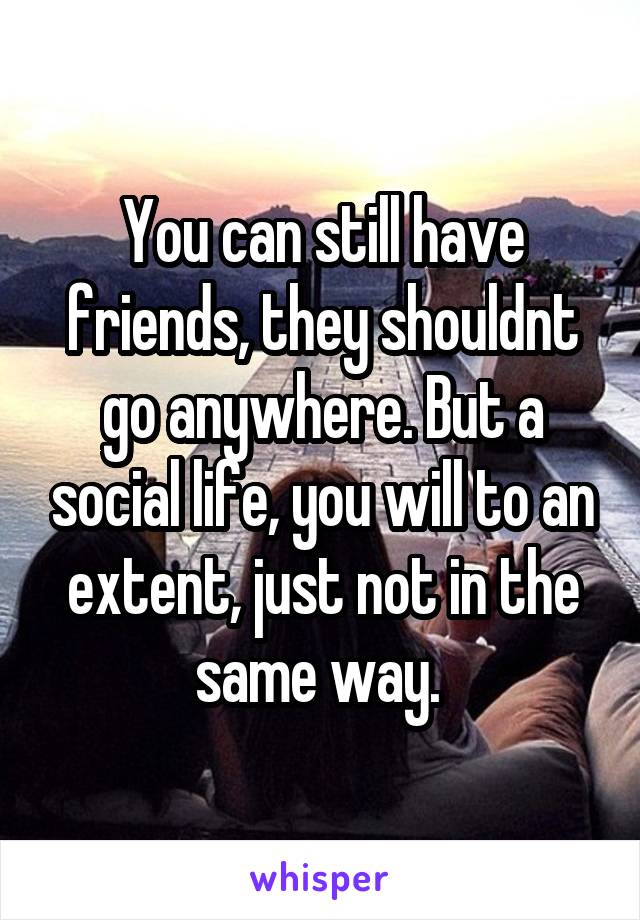 You can still have friends, they shouldnt go anywhere. But a social life, you will to an extent, just not in the same way. 