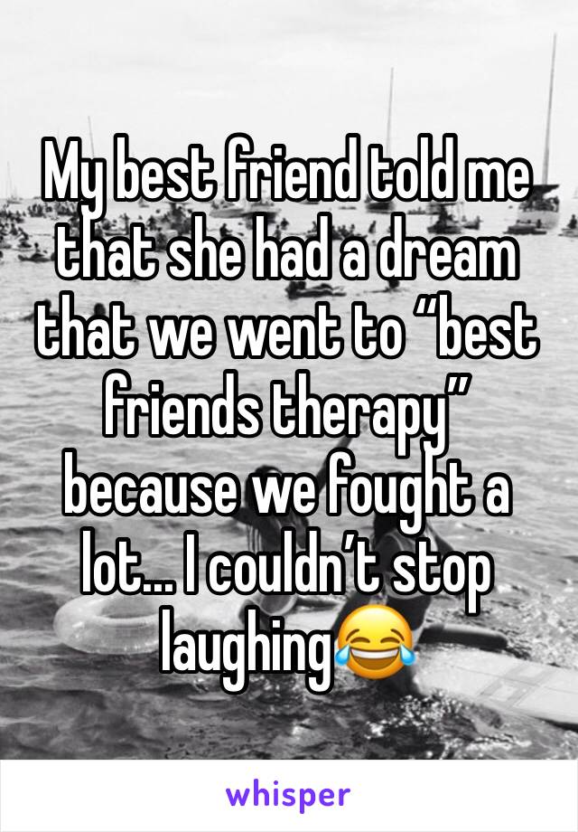 My best friend told me that she had a dream that we went to “best friends therapy” because we fought a lot... I couldn’t stop laughing😂