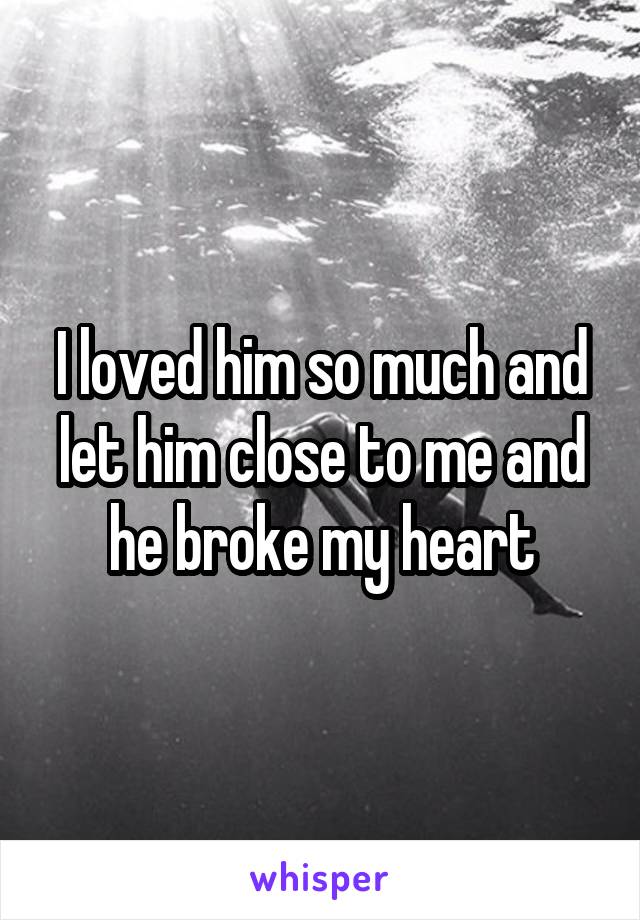 I loved him so much and let him close to me and he broke my heart