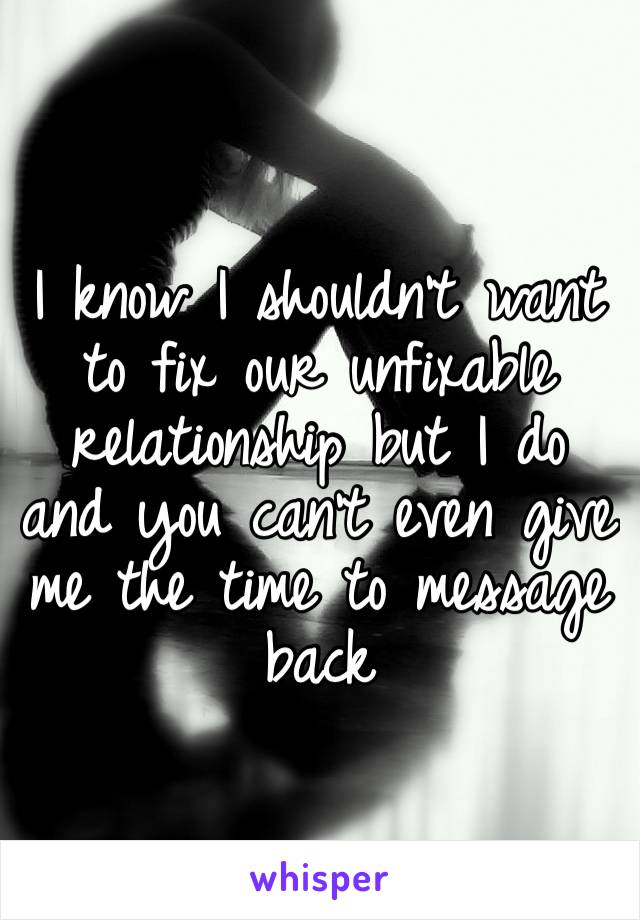 I know I shouldn’t want to fix our unfixable relationship but I do and you can’t even give me the time to message back 
