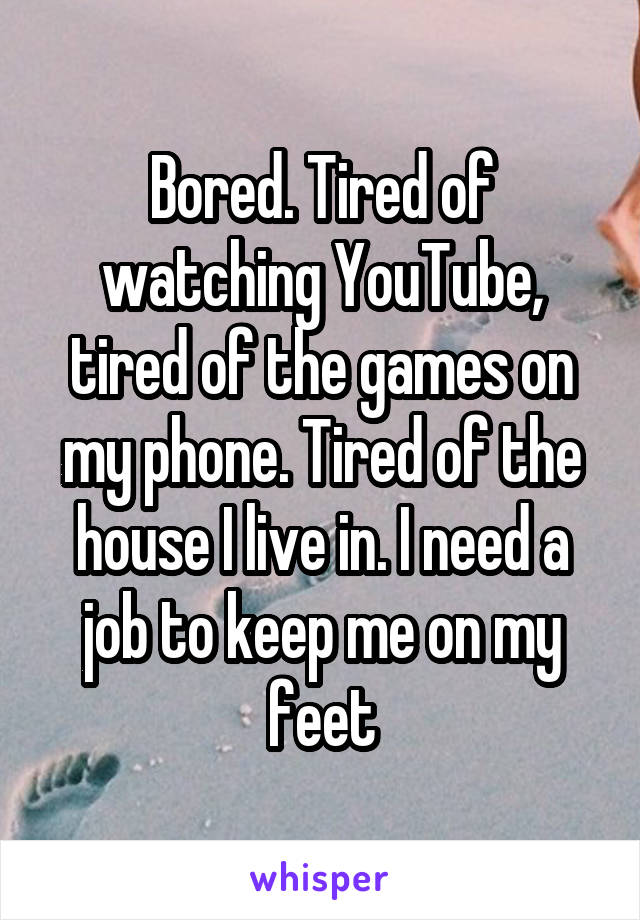 Bored. Tired of watching YouTube, tired of the games on my phone. Tired of the house I live in. I need a job to keep me on my feet