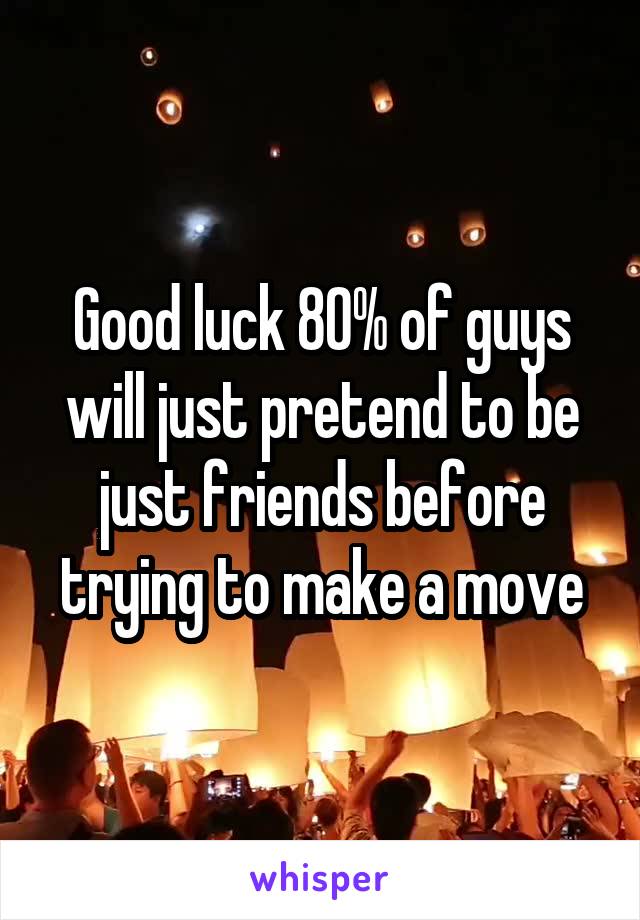 Good luck 80% of guys will just pretend to be just friends before trying to make a move