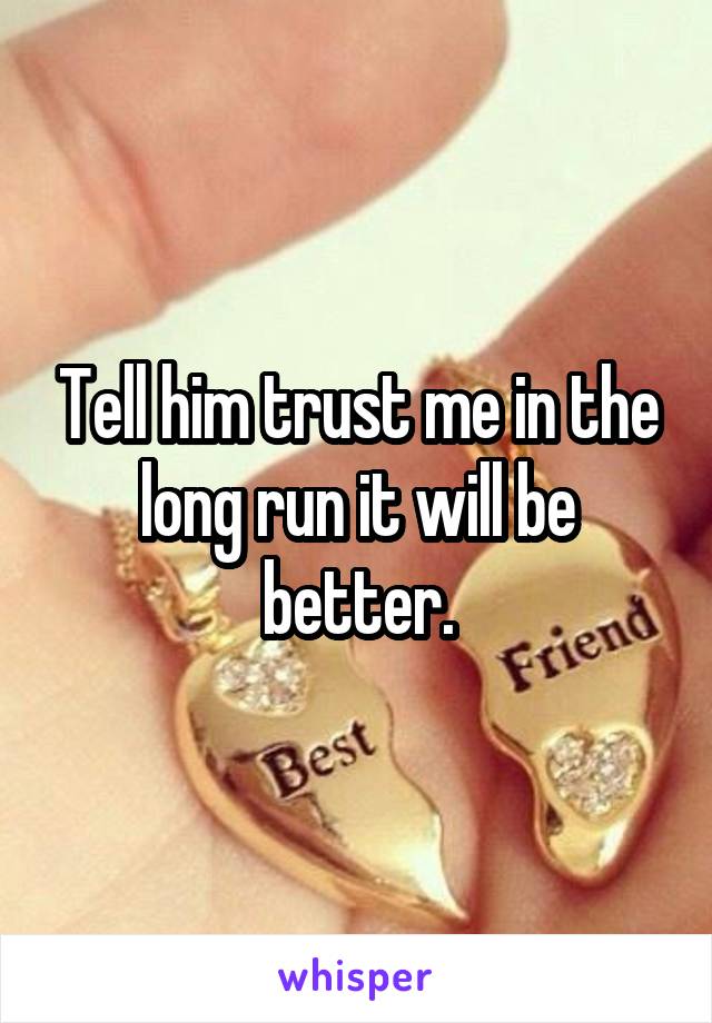 Tell him trust me in the long run it will be better.