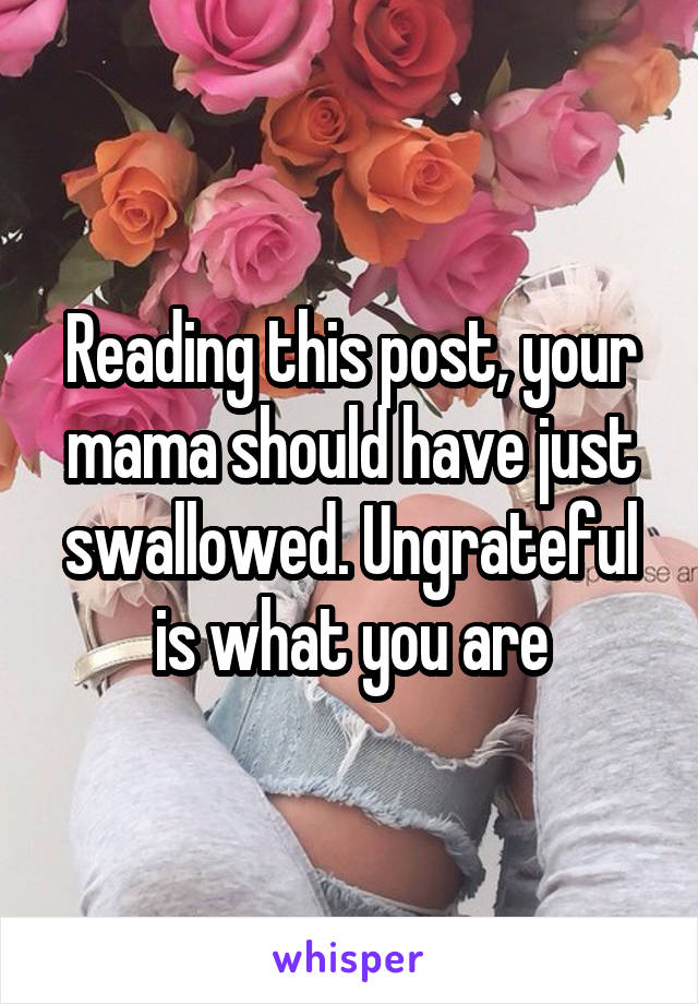 Reading this post, your mama should have just swallowed. Ungrateful is what you are