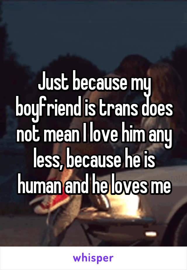 Just because my boyfriend is trans does not mean I love him any less, because he is human and he loves me