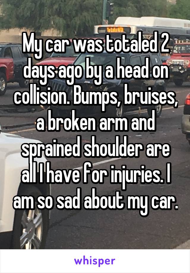 My car was totaled 2 days ago by a head on collision. Bumps, bruises, a broken arm and sprained shoulder are all I have for injuries. I am so sad about my car. 