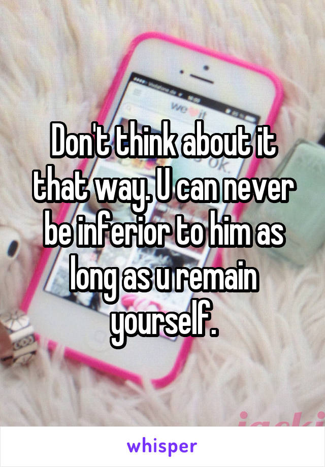 Don't think about it that way. U can never be inferior to him as long as u remain yourself.