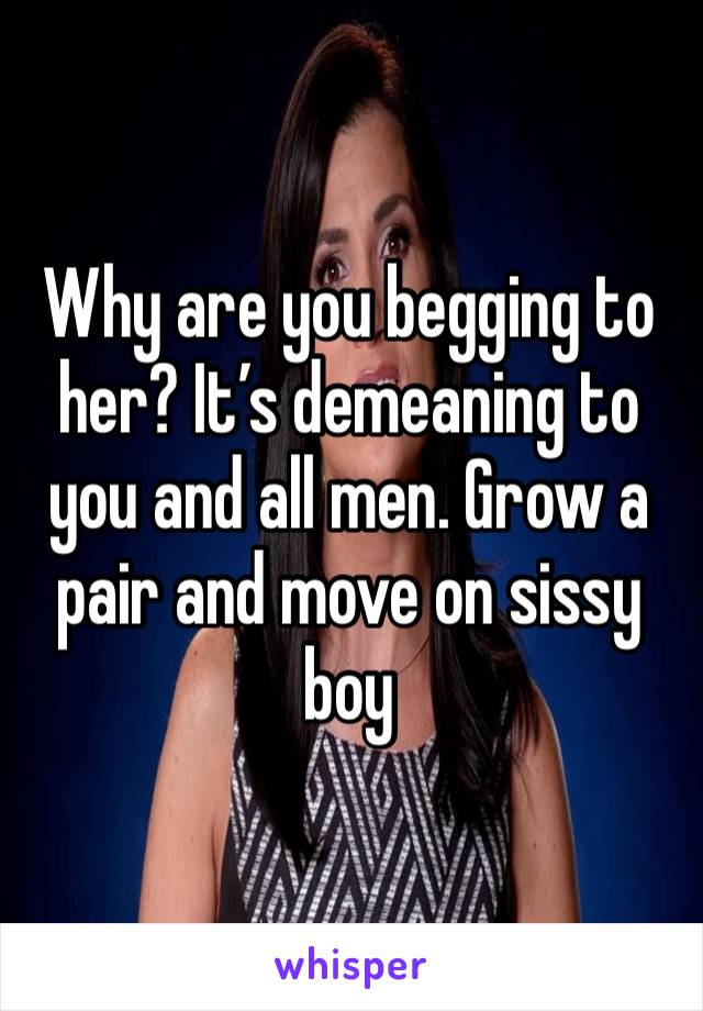 Why are you begging to her? It’s demeaning to you and all men. Grow a pair and move on sissy boy