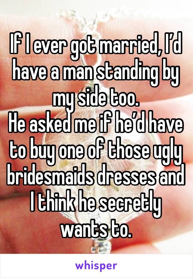 If I ever got married, I’d have a man standing by my side too.
He asked me if he’d have to buy one of those ugly bridesmaids dresses and I think he secretly wants to.