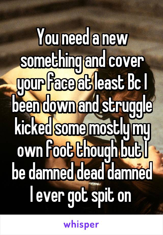 You need a new something and cover your face at least Bc I been down and struggle kicked some mostly my own foot though but I be damned dead damned I ever got spit on 