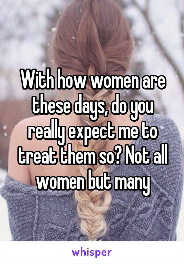 With how women are these days, do you really expect me to treat them so? Not all women but many