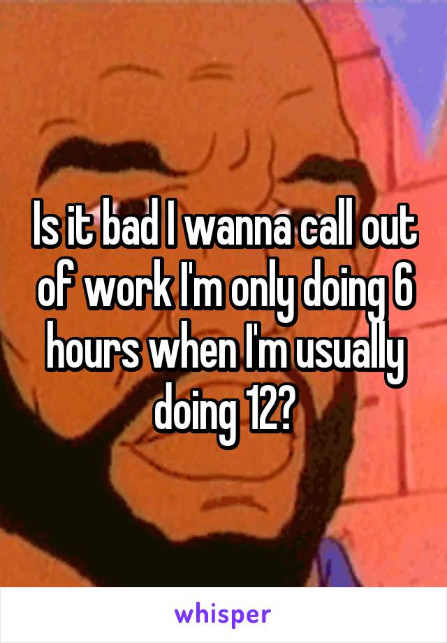 Is it bad I wanna call out of work I'm only doing 6 hours when I'm usually doing 12?