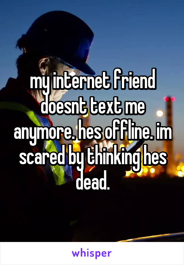 my internet friend doesnt text me anymore. hes offline. im scared by thinking hes dead.