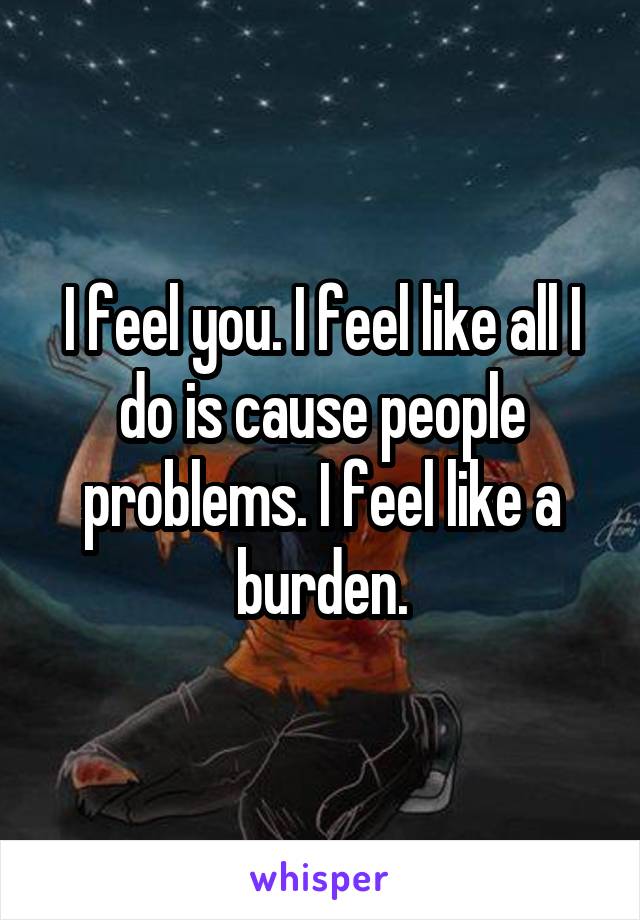 I feel you. I feel like all I do is cause people problems. I feel like a burden.
