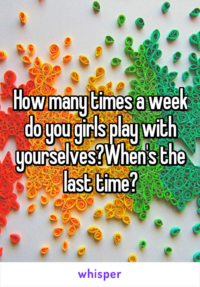 How many times a week do you girls play with yourselves?When's the last time?