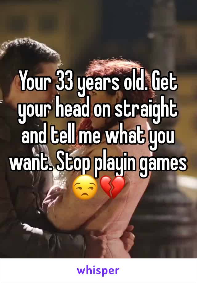 Your 33 years old. Get your head on straight and tell me what you want. Stop playin games 😒💔