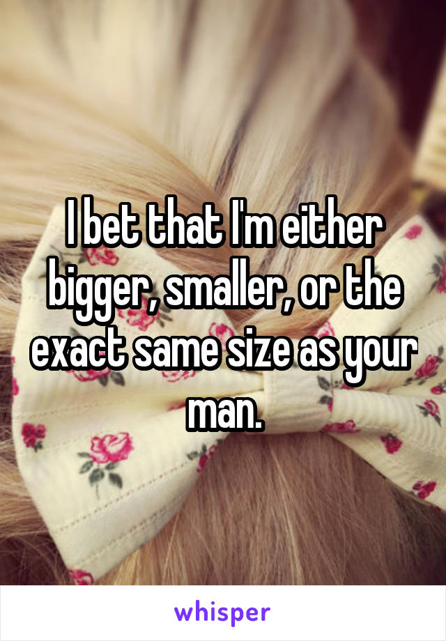I bet that I'm either bigger, smaller, or the exact same size as your man.