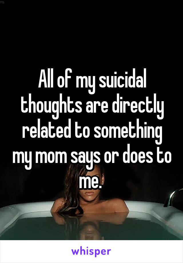 All of my suicidal thoughts are directly related to something my mom says or does to me. 
