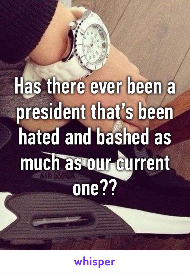 Has there ever been a president that’s been hated and bashed as much as our current one??