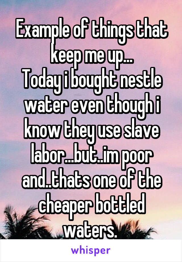 Example of things that keep me up...
Today i bought nestle water even though i know they use slave labor...but..im poor and..thats one of the cheaper bottled waters. 