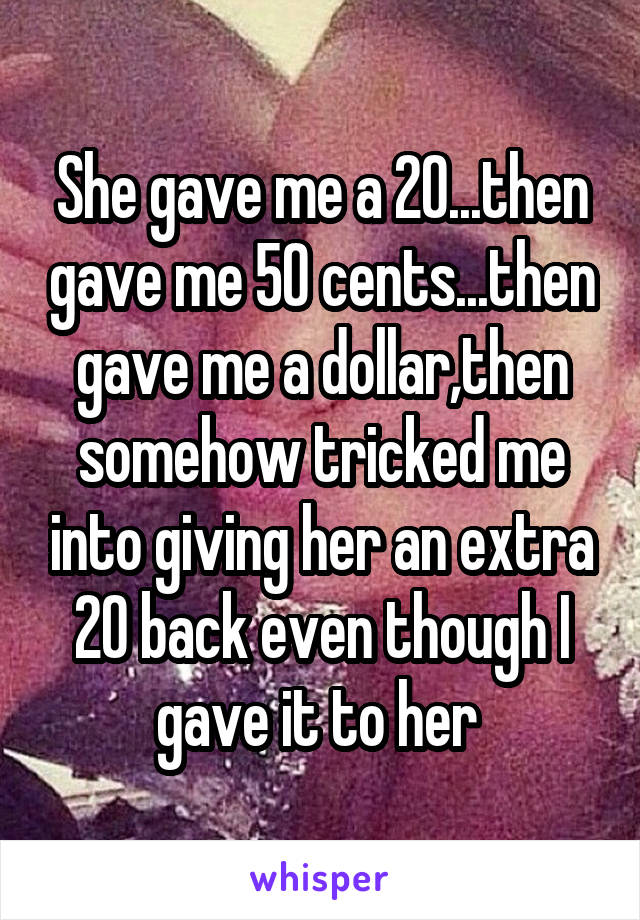 She gave me a 20...then gave me 50 cents...then gave me a dollar,then somehow tricked me into giving her an extra 20 back even though I gave it to her 