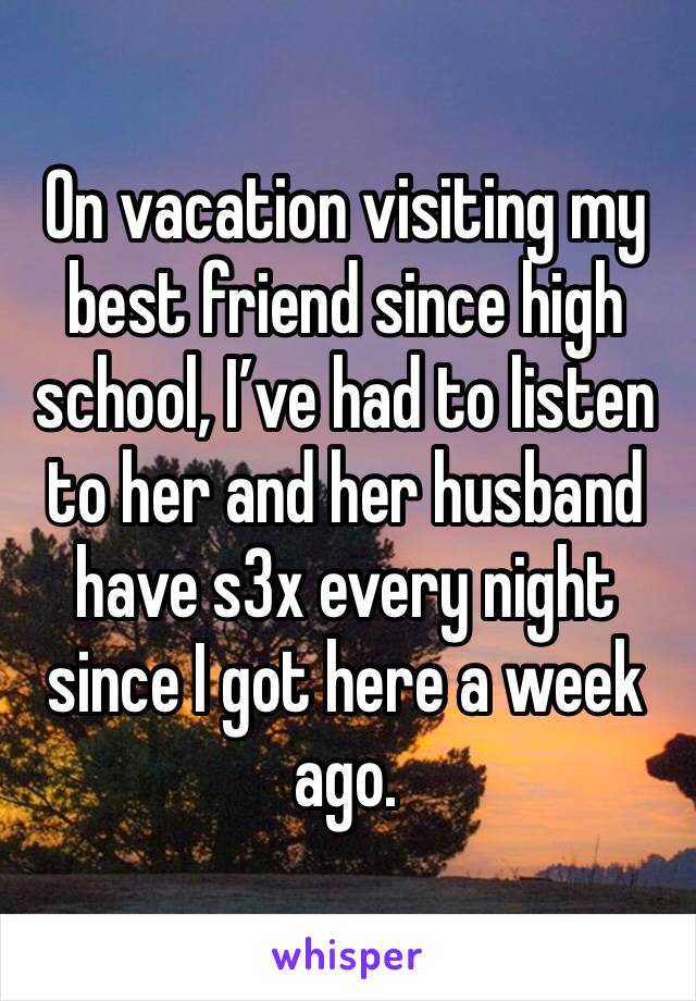 On vacation visiting my best friend since high school, I’ve had to listen to her and her husband have s3x every night since I got here a week ago. 