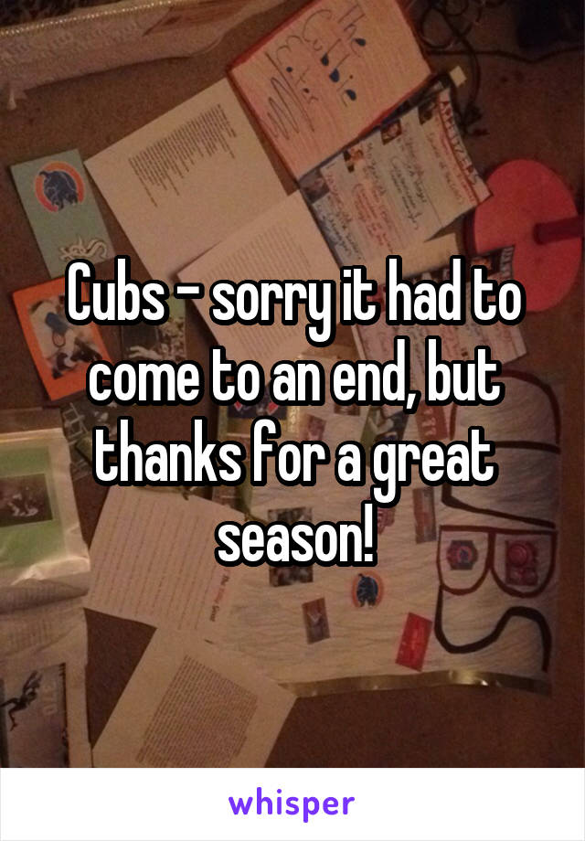 Cubs - sorry it had to come to an end, but thanks for a great season!