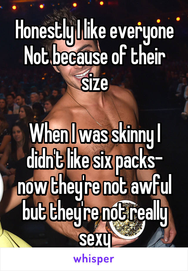 Honestly I like everyone
Not because of their size

When I was skinny I didn't like six packs- now they're not awful but they're not really sexy
