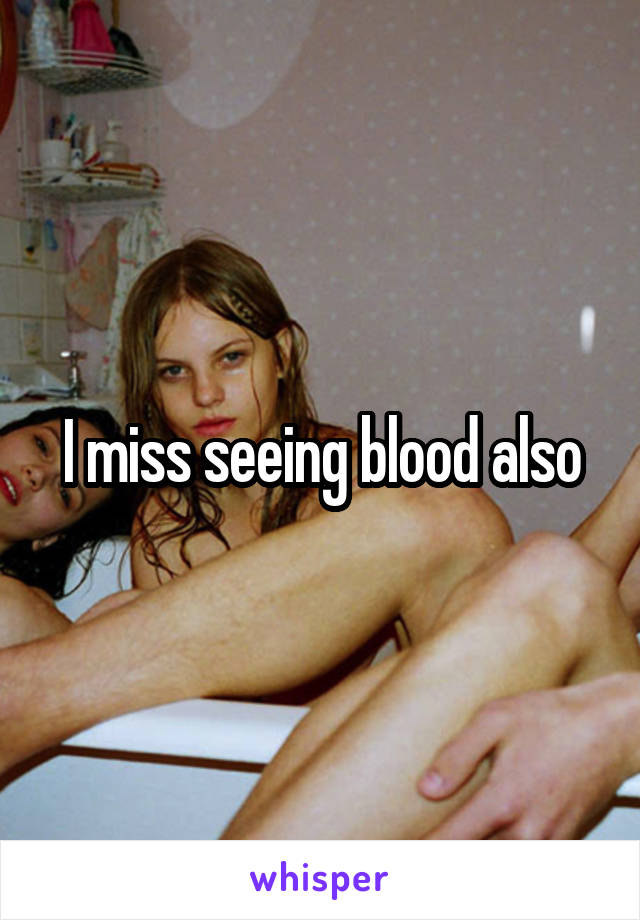 I miss seeing blood also