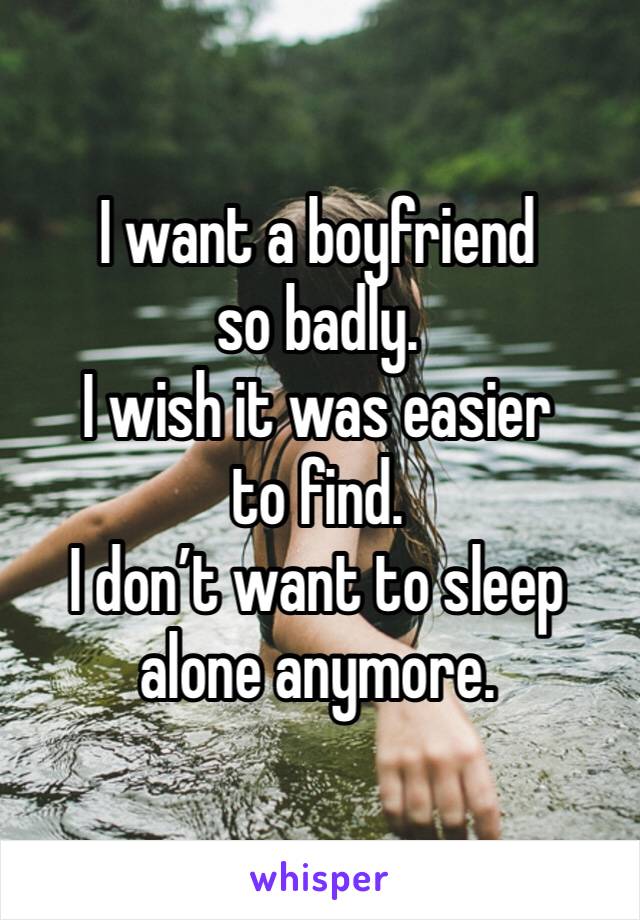 I want a boyfriend so badly. 
I wish it was easier to find. 
I don’t want to sleep alone anymore. 