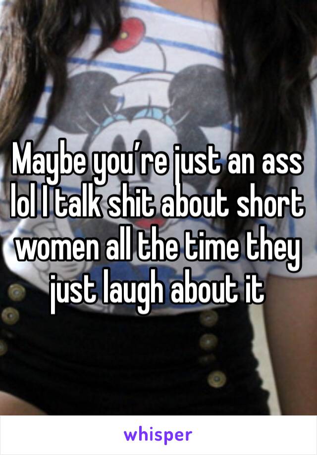 Maybe you’re just an ass lol I talk shit about short women all the time they just laugh about it 