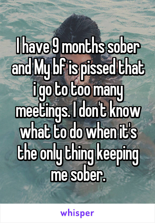 I have 9 months sober and My bf is pissed that i go to too many meetings. I don't know what to do when it's the only thing keeping me sober.