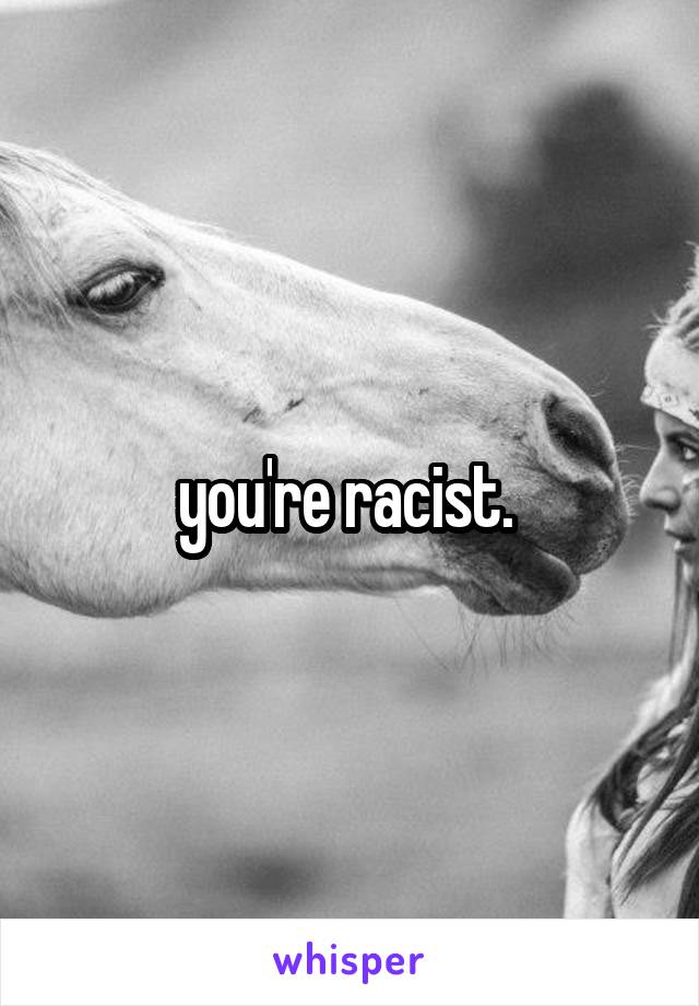 you're racist. 
