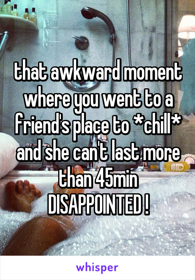 that awkward moment where you went to a friend's place to *chill* and she can't last more than 45min
DISAPPOINTED !