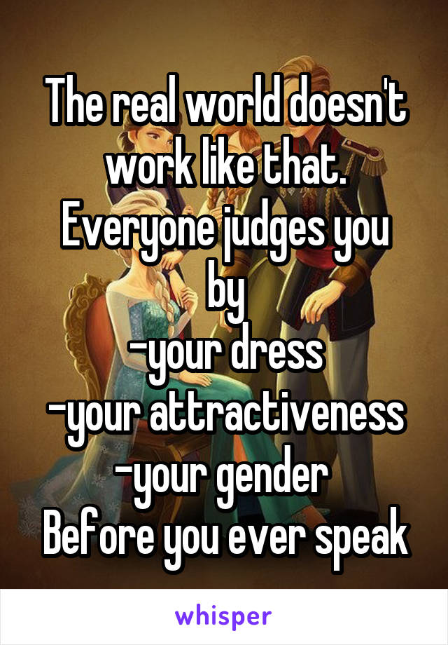 The real world doesn't work like that.
Everyone judges you by
-your dress
-your attractiveness
-your gender 
Before you ever speak