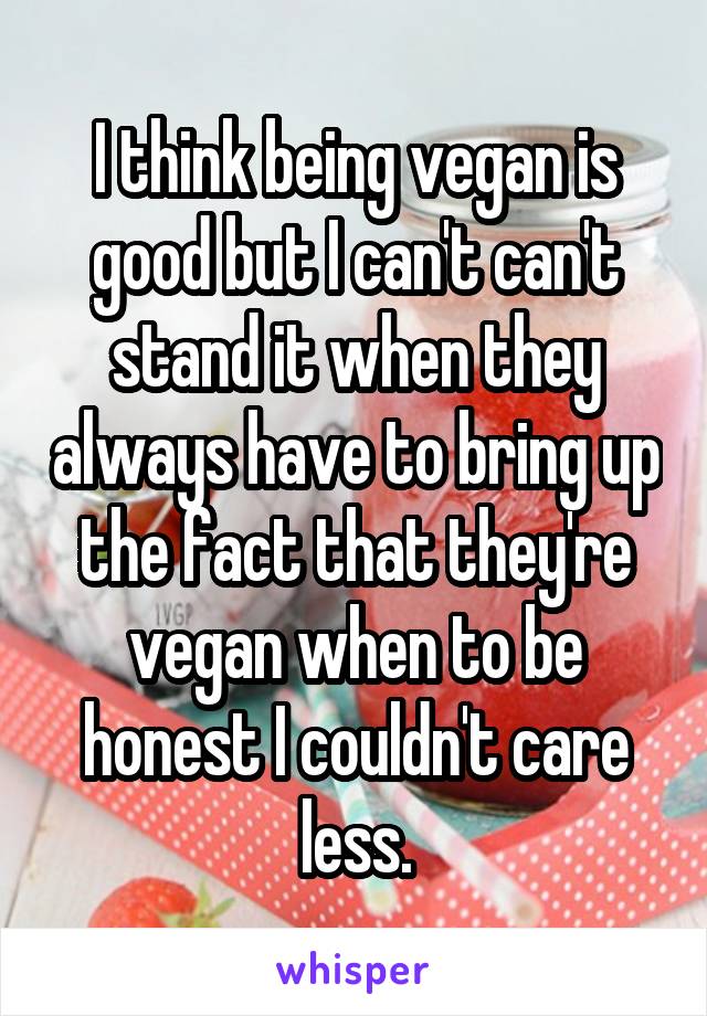 I think being vegan is good but I can't can't stand it when they always have to bring up the fact that they're vegan when to be honest I couldn't care less.