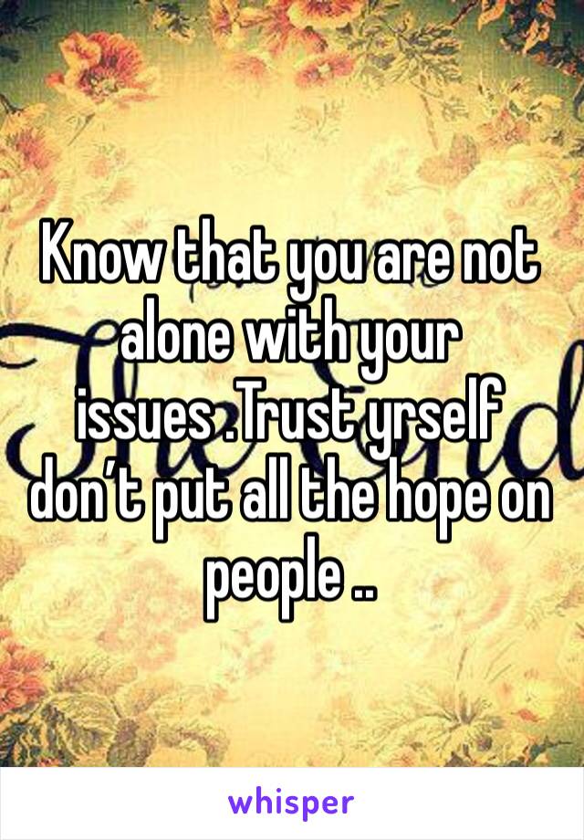 Know that you are not alone with your issues .Trust yrself don’t put all the hope on people ..