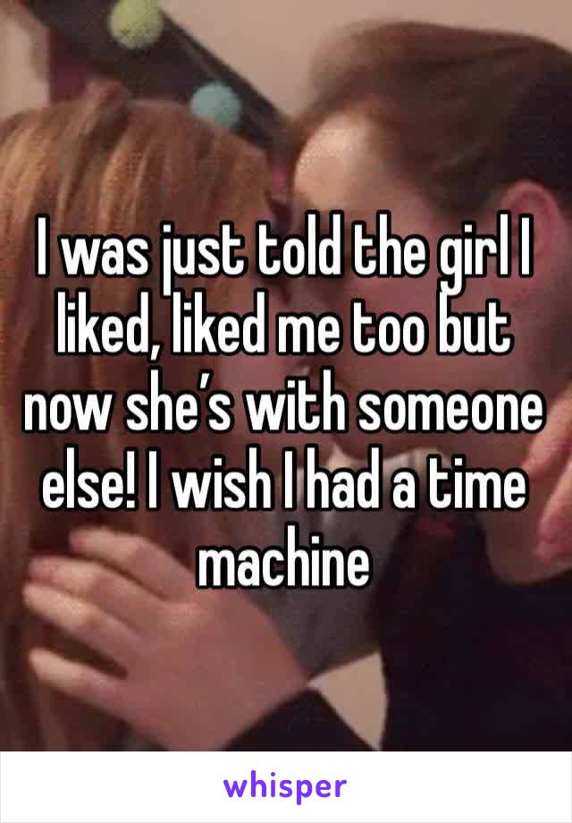 I was just told the girl I liked, liked me too but now she’s with someone else! I wish I had a time machine 