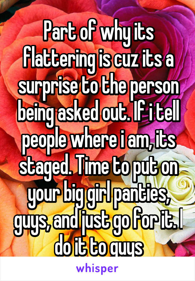 Part of why its flattering is cuz its a surprise to the person being asked out. If i tell people where i am, its staged. Time to put on your big girl panties, guys, and just go for it. I do it to guys