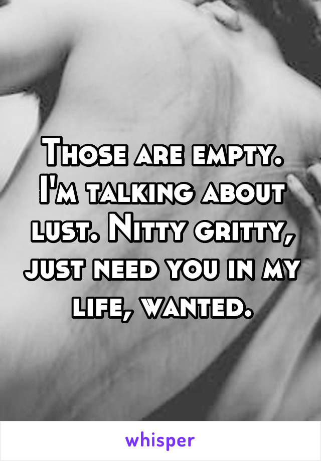 Those are empty. I'm talking about lust. Nitty gritty, just need you in my life, wanted.