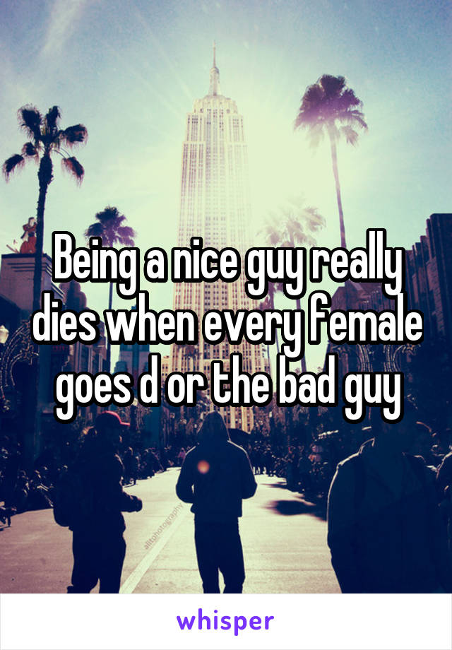 Being a nice guy really dies when every female goes d or the bad guy