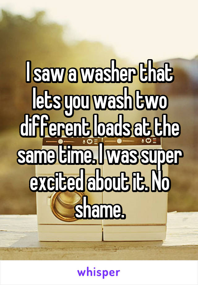 I saw a washer that lets you wash two different loads at the same time. I was super excited about it. No shame.
