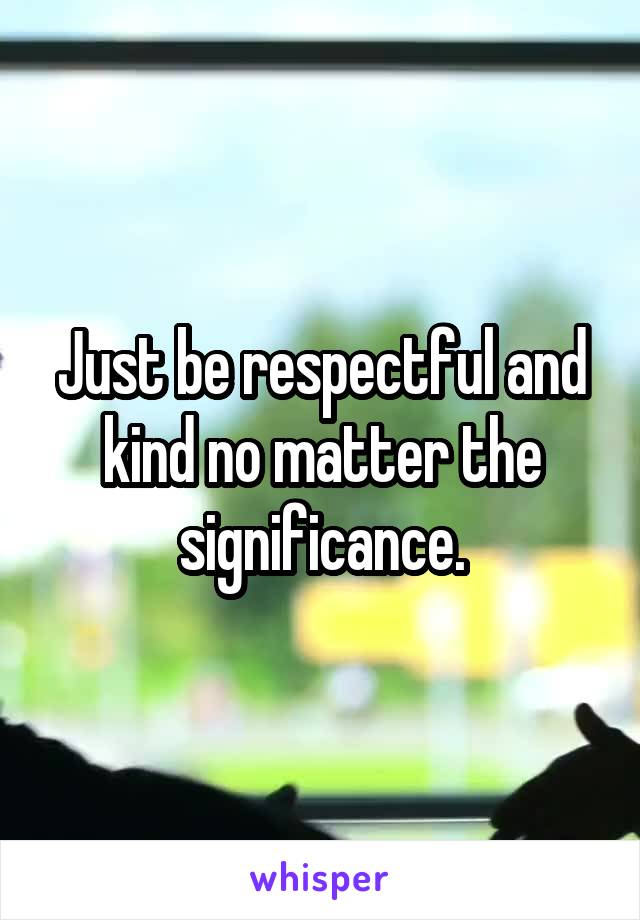 Just be respectful and kind no matter the significance.
