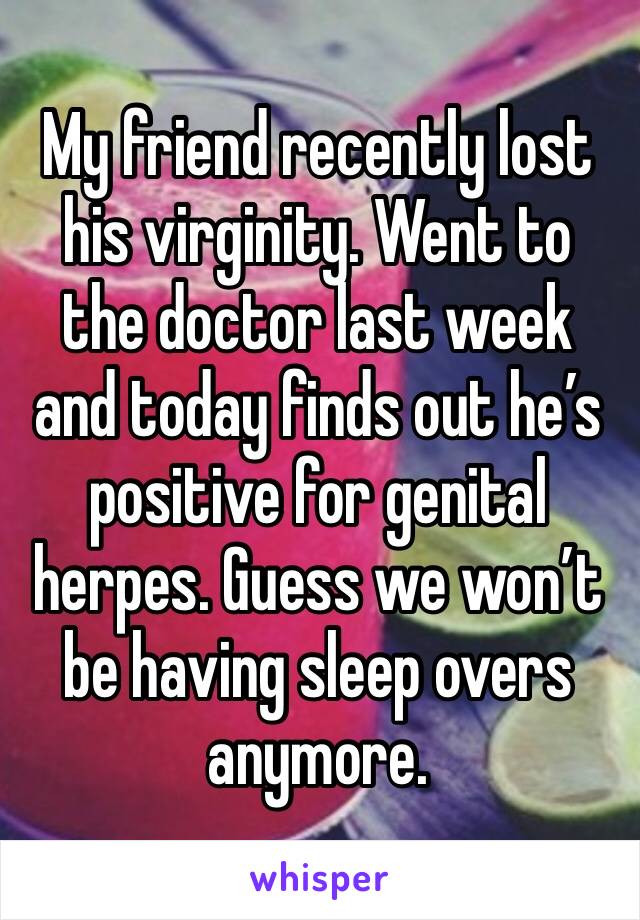 My friend recently lost his virginity. Went to the doctor last week and today finds out he’s positive for genital herpes. Guess we won’t be having sleep overs anymore. 