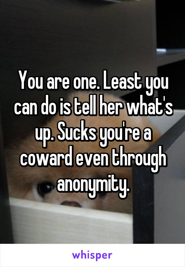 You are one. Least you can do is tell her what's up. Sucks you're a coward even through anonymity.