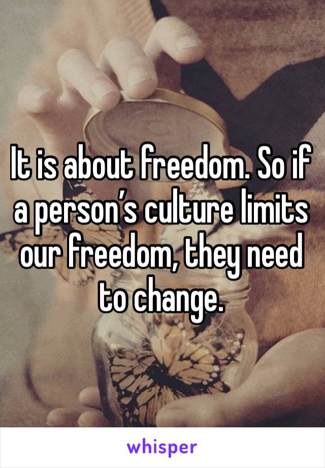 It is about freedom. So if a person’s culture limits our freedom, they need to change. 