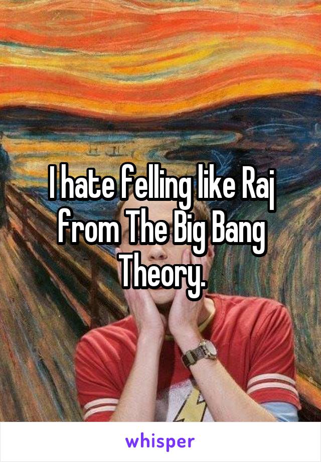 I hate felling like Raj from The Big Bang Theory.